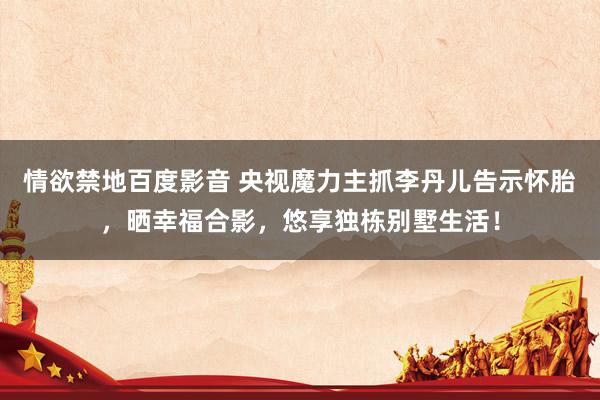 情欲禁地百度影音 央视魔力主抓李丹儿告示怀胎，晒幸福合影，悠享独栋别墅生活！