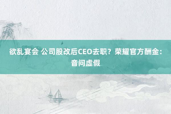 欲乱宴会 公司股改后CEO去职？荣耀官方酬金：音问虚假