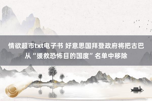 情欲超市txt电子书 好意思国拜登政府将把古巴从“援救恐怖目的国度”名单中移除