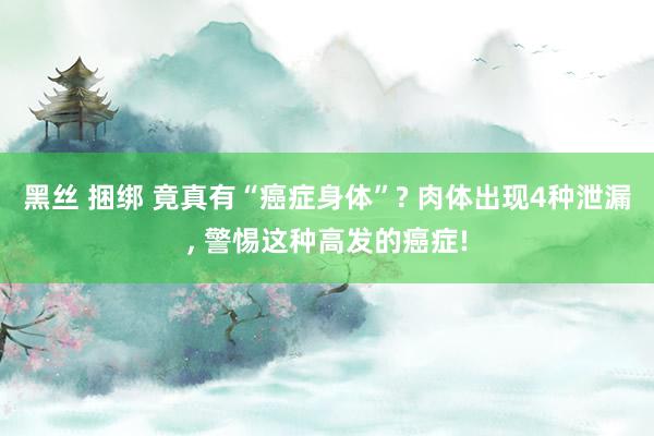 黑丝 捆绑 竟真有“癌症身体”? 肉体出现4种泄漏， 警惕这种高发的癌症!