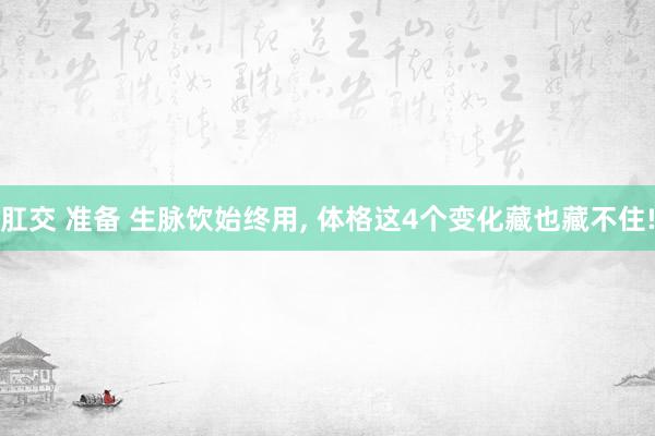 肛交 准备 生脉饮始终用， 体格这4个变化藏也藏不住!