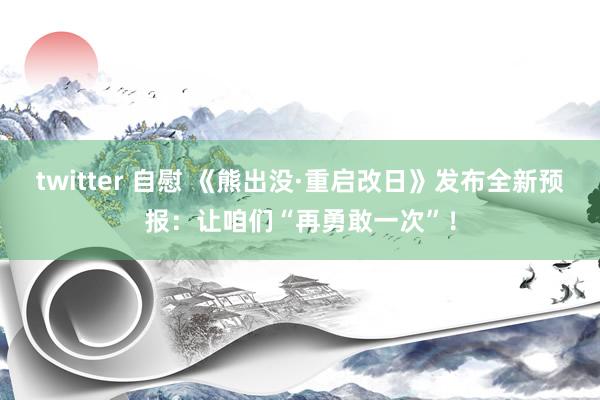 twitter 自慰 《熊出没·重启改日》发布全新预报：让咱们“再勇敢一次”！