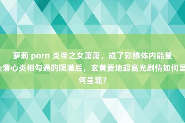 萝莉 porn 炎帝之女萧萧，成了彩鳞体内能量与坠落心炎相勾通的陨潇后，玄黄要地超高光剧情如何呈现？