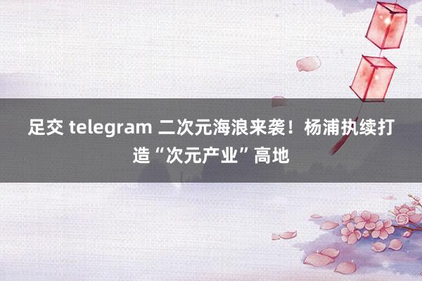 足交 telegram 二次元海浪来袭！杨浦执续打造“次元产业”高地