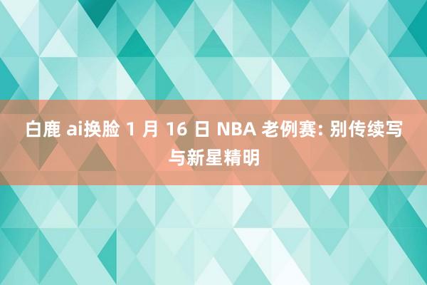 白鹿 ai换脸 1 月 16 日 NBA 老例赛: 别传续写与新星精明