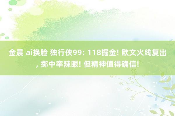 金晨 ai换脸 独行侠99: 118掘金! 欧文火线复出， 掷中率辣眼! 但精神值得确信!