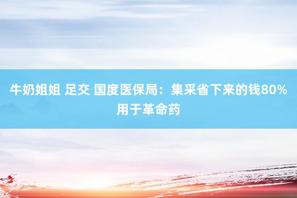 牛奶姐姐 足交 国度医保局：集采省下来的钱80%用于革命药