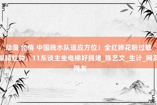 动漫 色情 中国跳水队适应方位！全红婵花粉过敏眼睛红肿，11东谈主坐电梯好拥堵_陈艺文_生计_网友