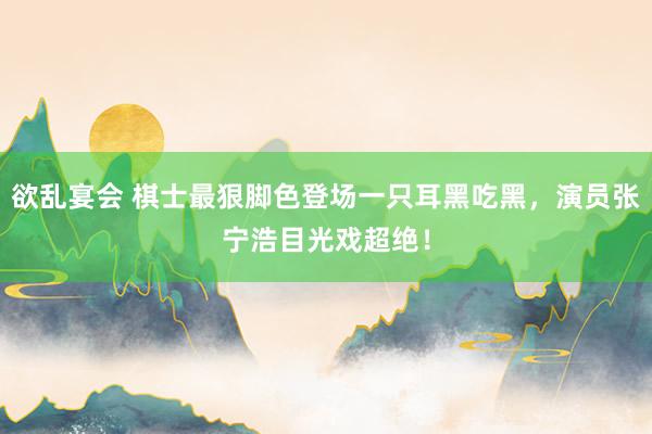 欲乱宴会 棋士最狠脚色登场一只耳黑吃黑，演员张宁浩目光戏超绝！