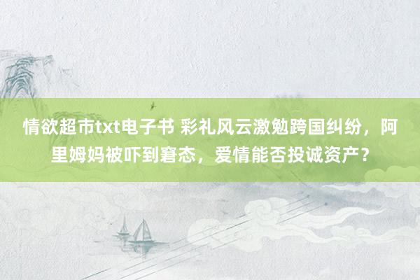 情欲超市txt电子书 彩礼风云激勉跨国纠纷，阿里姆妈被吓到窘态，爱情能否投诚资产？